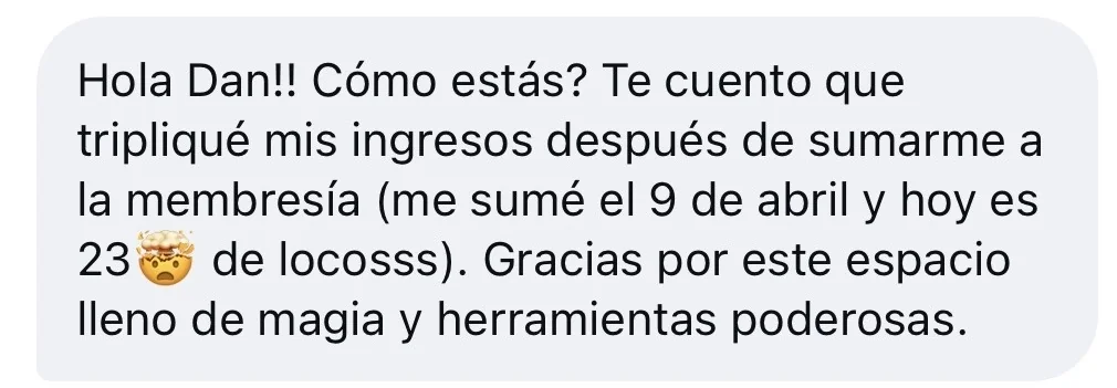 Mensaje de alguien de la tribu: «Hola Dan!! Cómo estás? Te cuento que tripliqué mis ingresos después de sumarme a la membresía (me sumé el 9 de abril y hoy es 23 de locosss). Gracias por este espacio lleno de magia y herramientas poderosas.»