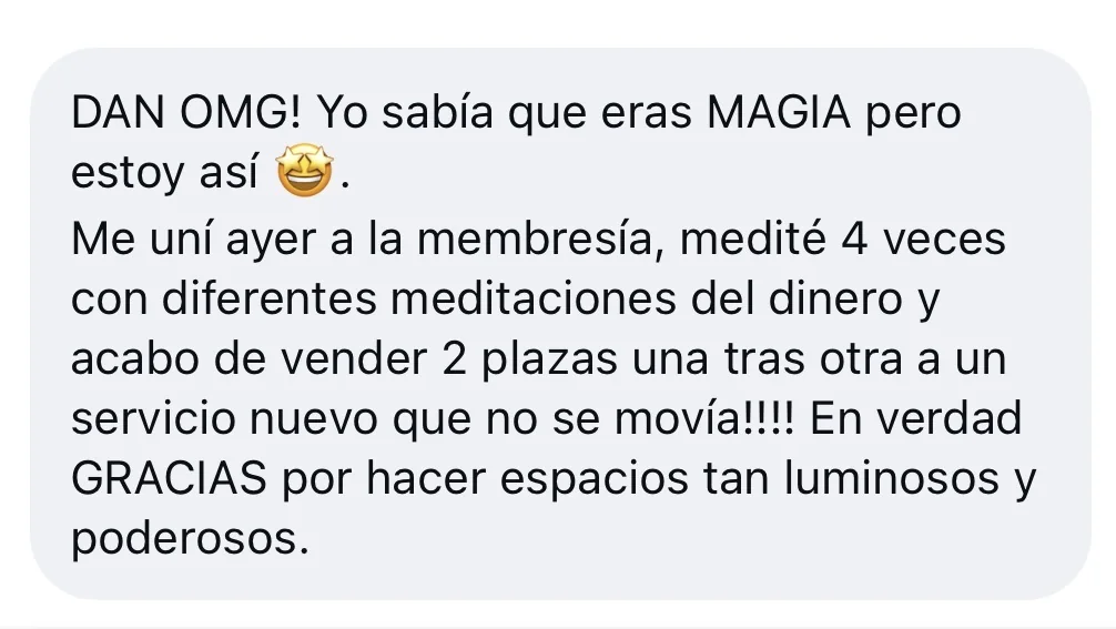 Mensaje de alguien de la tribu: «DAN OMG! Yo sabía que eras MAGIA pero estoy así [emoji de cara sonriendo con estrellas]. Me uní ayer a la membresía, medité 4 veces con diferentes meditaciones del dinero y acabo de vender 2 plazas una tras otra a un servicio nuevo que no se movía!!!! En verdad GRACIAS por hacer espacios tan luminosos y poderosos.»