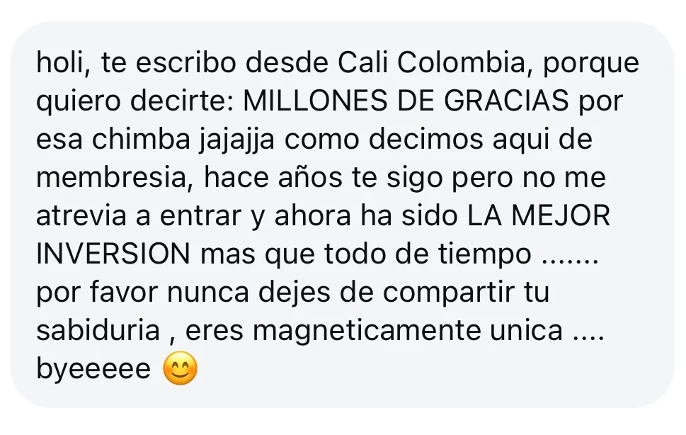 Mensaje de alguien de la tribu: «holi, te escribo desde Cali Colombia, porque quiero decirte: MILLONES DE GRACIAS por esa chimba jajajja como decimos aqui de membresia, hace años te sigo pero no me atrevia a entrar y ahora ha sido LA MEJOR INVERSION mas que todo de tiempo… por favor nunca dejes de compartir tu sabiduria, eres magneticamente unica… byeeeee»
