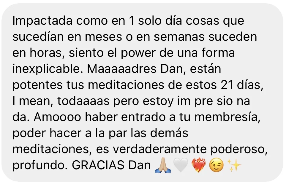 Mensaje de alguien de la tribu: «Impactada como en 1 solo día cosas que sucedían en meses o en semanas suceden en horas, siento el power de una forma inexplicable. Maaaaadres Dan, están potentes tus meditaciones de estos 21 días, I mean, todaaaas pero estoy im pre sio na da. Amoooo haber entrado a tu membresía, poder hacer a la par las demás meditaciones, es verdaderamente poderoso, profundo. GRACIAS Dan»