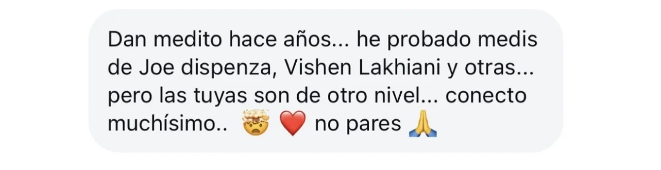 Mensaje de alguien de la tribu: «Dan medito hace años… he probado medis de Joe dispenza, Vishen Lakhiani y otras… pero las tuyas son de otro nivel… conecto muchísimo.. no pares»