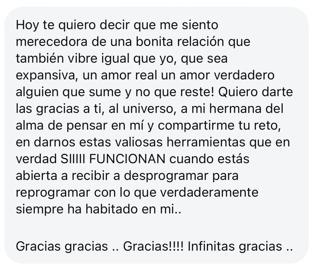 Mensaje de alguien de la tribu: «Hoy te quiero decir que me siento merecedora de una bonita relación que también vibre igual que yo, que sea expansiva, un amor real un amor verdadero alguien que sume y no que reste! Quiero darte las gracias a ti, al universo, a mi hermana del alma de pensar en mí y compartirme tu reto, en darnos estas valiosas herramientas que en verdad SIIIII FUNCIONAN cuando estás abierta a recibir a desprogramar para reprogramar con lo que verdaderamente siempre ha habitado en mi.. Gracias gracias.. Gracias!!!! Infinitas gracias..»