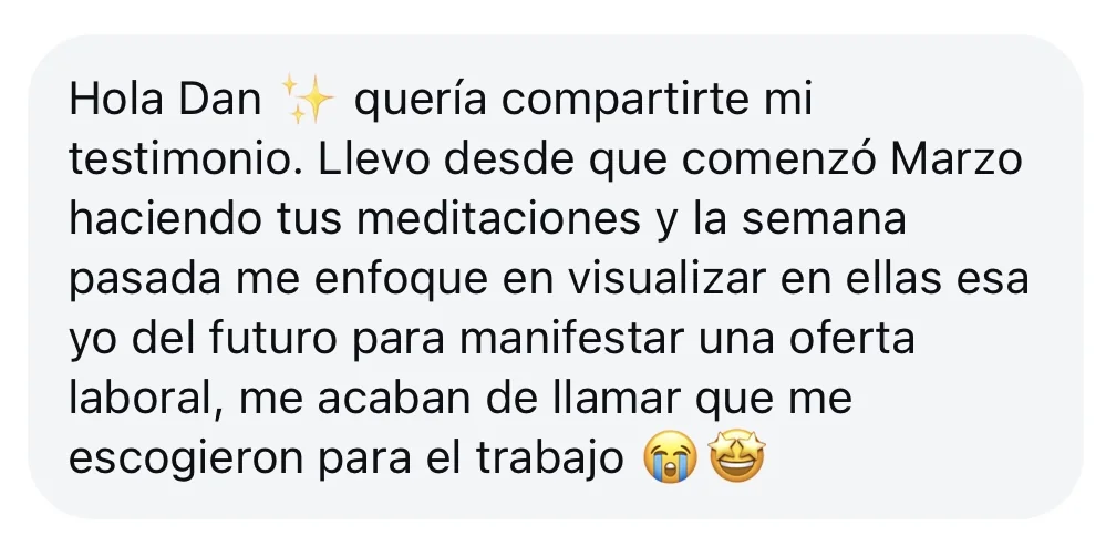 Mensaje de alguien de la tribu: «Hola Dan, quería compartirte mi testimonio. Llevo desde que comenzó Marzo haciendo tus meditaciones y la semana pasada me enfoque en visualizar en ellas esa yo del futuro para manifestar una oferta laboral, me acaban de llamar que me escogieron para el trabajo»