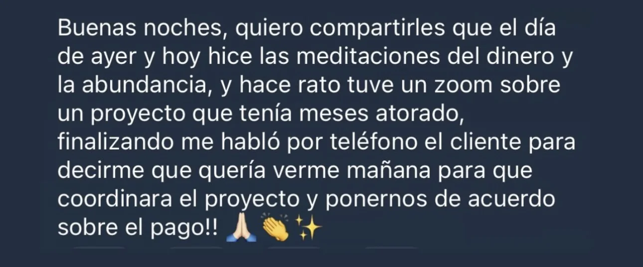 Mensaje de alguien de la tribu: «Buenas noches, quiero compartirles que el día de ayer y hoy hice las meditaciones del dinero y la abundancia, y hace rato tuve un zoom sobre un proyecto que tenía meses atorado, finalizando me habló por teléfono el cliente para decirme que quería verme mañana para que coordinara el proyecto y ponernos de acuerdo sobre el pago!!»