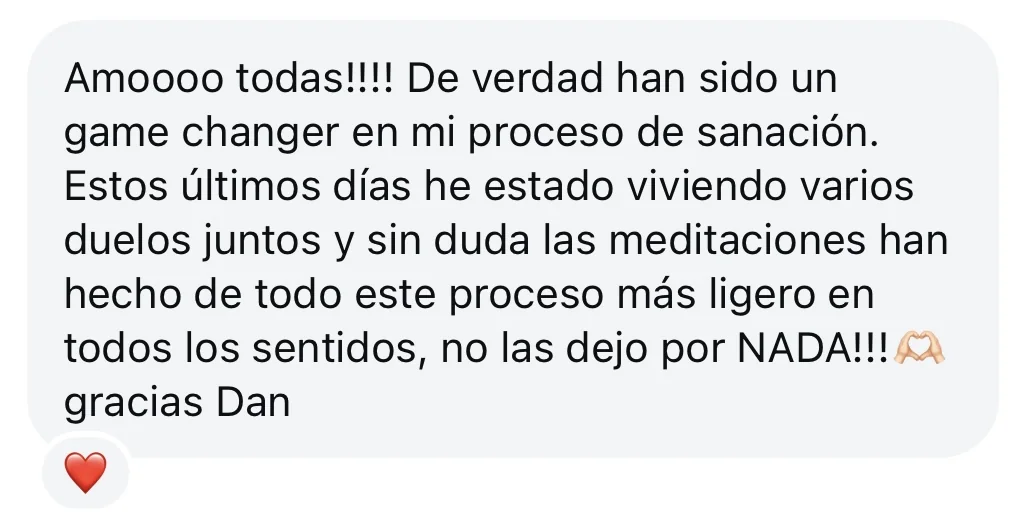 Mensaje de alguien de la tribu: «Amoooo todas!!!! De verdad han sido un game changer en mi proceso de sanación. Estos últimos días he estado viviendo varios duelos juntos y sin duda las meditaciones han hecho de todo este proceso más ligero en todos los sentidos, no las dejo por NADA!!! gracias Dan»